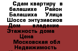 Сдам квартиру  в балашихе  › Район ­ Балашиха  › Улица ­ Шоссе энтузиасиов  › Дом ­ 87 владение 1 › Этажность дома ­ 17 › Цена ­ 35 000 - Московская обл. Недвижимость » Квартиры аренда   . Московская обл.